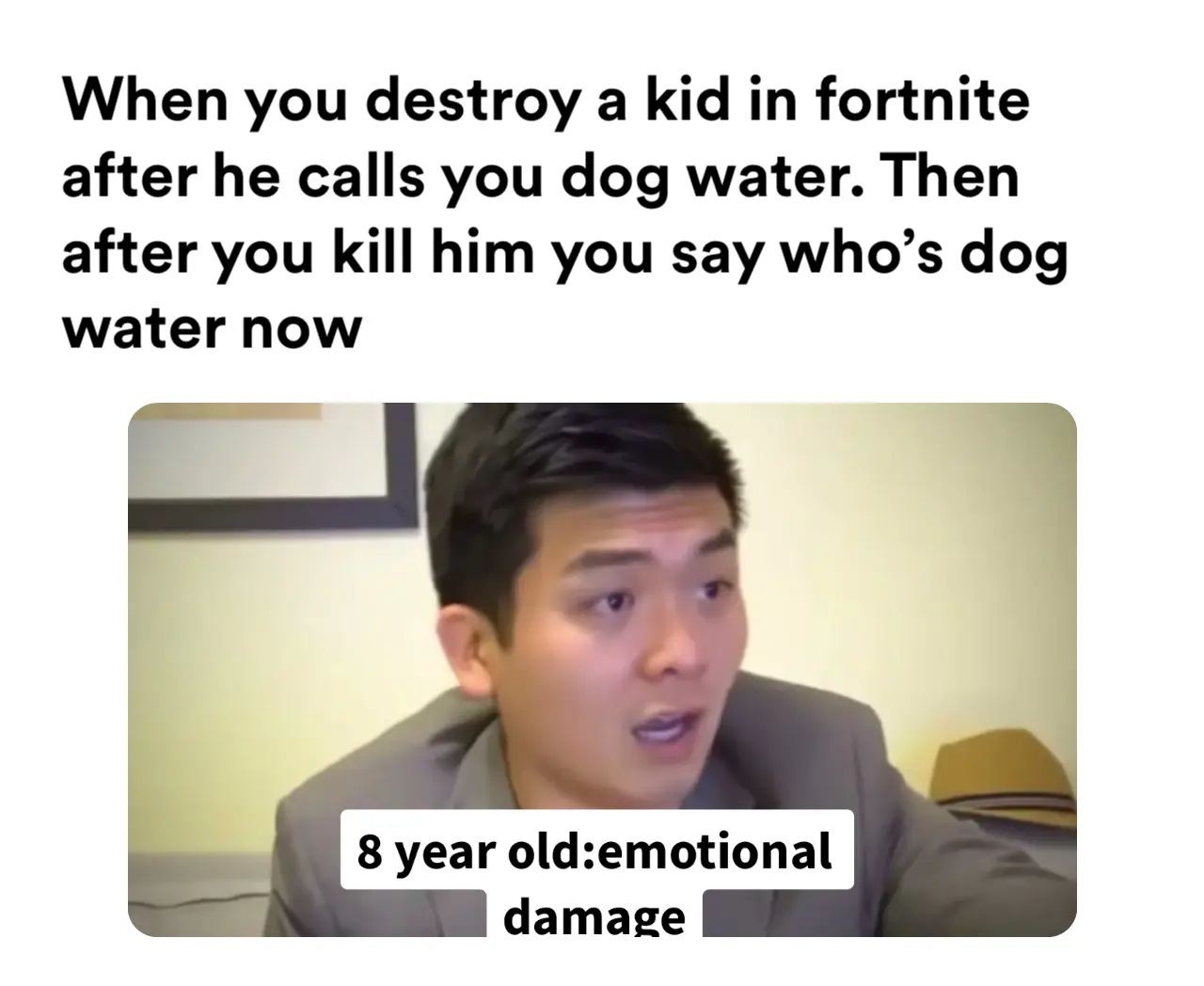 When you destroy a kid in fortnite after he calls you dog water. Then